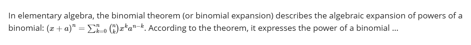 In elementary algebra, the binomial theorem (or binomial expansion) describes the algebraic expansion of powers of a binomial: Open parentheses x ples a close parentheses to the power of n equals sum from k equals 0 to n of open parentheses n over k close parentheses x to the power of k a to the power n minus k end exponent.According to the theorem, it expresses the power of a binomial …
